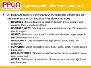 Ippon Technologies © 2014 
La propagation des transactions 2 
● On peut configurer si l’on veut deux transactions différentes ou 
une seule transaction englobant les deux méthodes 
○ REQUIRED : S’il y a déjà une transaction, l’utiliser. Sinon, en créer une 
nouvelle. C’est le mode par défaut. 
○ REQUIRES_NEW : Crée toujours une nouvelle transaction. S’il y en a déjà 
une, la suspend. 
○ NESTED : Peut faire une transaction imbriquée, si cela est supporté par le 
gestionnaire de transaction. 
○ MANDATORY : Une transaction doit déjà exister. Sinon, lance une 
Exception. 
○ SUPPORTS : Si une transaction existe déjà, l’utilise. Sinon, n’utilise pas de 
transaction. 
○ NOT_SUPPORTED : N’utilise pas de transaction. Si une transaction existe 
déjà, la suspend. 
○ NEVER : N’utilise pas de transaction. Si une transaction existe déjà, lance 
une Exception. 
 
