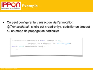 ● On peut configurer la transaction via l’annotation 
@Transactional : si elle est «read-only», spécifier un timeout 
ou un mode de propagation particulier 
Ippon Technologies © 2014 
Exemple 
@Transactional (readOnly = true, timeout = 30, 
propagation = Propagation. REQUIRES_NEW ) 
public void maMethodeMetier() { 
// 
} 
 