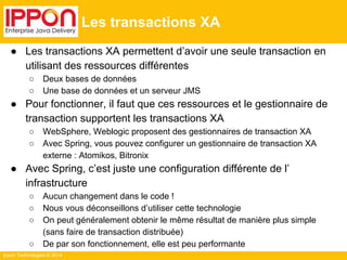 Ippon Technologies © 2014 
Les transactions XA 
● Les transactions XA permettent d’avoir une seule transaction en 
utilisant des ressources différentes 
○ Deux bases de données 
○ Une base de données et un serveur JMS 
● Pour fonctionner, il faut que ces ressources et le gestionnaire de 
transaction supportent les transactions XA 
○ WebSphere, Weblogic proposent des gestionnaires de transaction XA 
○ Avec Spring, vous pouvez configurer un gestionnaire de transaction XA 
externe : Atomikos, Bitronix 
● Avec Spring, c’est juste une configuration différente de l’ 
infrastructure 
○ Aucun changement dans le code ! 
○ Nous vous déconseillons d’utiliser cette technologie 
○ On peut généralement obtenir le même résultat de manière plus simple 
(sans faire de transaction distribuée) 
○ De par son fonctionnement, elle est peu performante 
 