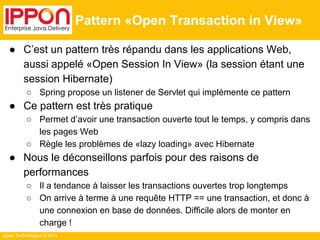 Ippon Technologies © 2014 
Pattern «Open Transaction in View» 
● C’est un pattern très répandu dans les applications Web, 
aussi appelé «Open Session In View» (la session étant une 
session Hibernate) 
○ Spring propose un listener de Servlet qui implémente ce pattern 
● Ce pattern est très pratique 
○ Permet d’avoir une transaction ouverte tout le temps, y compris dans 
les pages Web 
○ Règle les problèmes de «lazy loading» avec Hibernate 
● Nous le déconseillons parfois pour des raisons de 
performances 
○ Il a tendance à laisser les transactions ouvertes trop longtemps 
○ On arrive à terme à une requête HTTP == une transaction, et donc à 
une connexion en base de données. Difficile alors de monter en 
charge ! 
 
