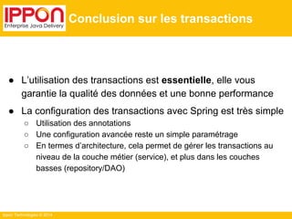 Ippon Technologies © 2014 
Conclusion sur les transactions 
● L’utilisation des transactions est essentielle, elle vous 
garantie la qualité des données et une bonne performance 
● La configuration des transactions avec Spring est très simple 
○ Utilisation des annotations 
○ Une configuration avancée reste un simple paramétrage 
○ En termes d’architecture, cela permet de gérer les transactions au 
niveau de la couche métier (service), et plus dans les couches 
basses (repository/DAO) 
 