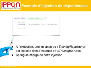 ● A l’exécution, une instance de «TrainingRepository» 
est injectée dans l’instance de «TrainingService» 
● Spring se charge de cette injection 
Ippon Technologies © 2014 
Exemple d’injection de dépendances 
public class TrainingService { 
@Inject 
private TrainingRepository repository; 
// Code... 
} 
 
