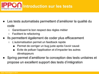 Ippon Technologies © 2014 
Introduction sur les tests 
● Les tests automatisés permettent d’améliorer la qualité du 
code 
○ Garantissent le bon respect des règles métier 
○ Facilitent le refactoring 
● Ils permettent également de coder plus efficacement 
○ L’automatisation permet un feedback rapide 
■ Permet de corriger un bug juste après l’avoir causé 
■ Evite de polluer l’application et d’impacter les autres 
développeurs 
● Spring permet d’améliorer la conception des tests unitaires et 
propose un excellent support des tests d’intégration 
 