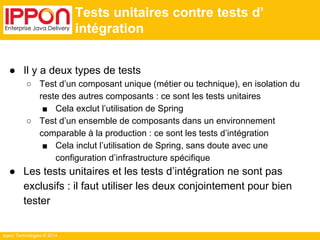 Ippon Technologies © 2014 
Tests unitaires contre tests d’ 
intégration 
● Il y a deux types de tests 
○ Test d’un composant unique (métier ou technique), en isolation du 
reste des autres composants : ce sont les tests unitaires 
■ Cela exclut l’utilisation de Spring 
○ Test d’un ensemble de composants dans un environnement 
comparable à la production : ce sont les tests d’intégration 
■ Cela inclut l’utilisation de Spring, sans doute avec une 
configuration d’infrastructure spécifique 
● Les tests unitaires et les tests d’intégration ne sont pas 
exclusifs : il faut utiliser les deux conjointement pour bien 
tester 
 