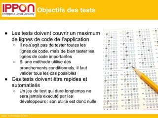 Ippon Technologies © 2014 
Objectifs des tests 
● Les tests doivent couvrir un maximum 
de lignes de code de l’application 
○ Il ne s’agit pas de tester toutes les 
lignes de code, mais de bien tester les 
lignes de code importantes 
○ Si une méthode utilise des 
branchements conditionnels, il faut 
valider tous les cas possibles 
● Ces tests doivent être rapides et 
automatisés 
○ Un jeu de test qui dure longtemps ne 
sera jamais exécuté par les 
développeurs : son utilité est donc nulle 
 