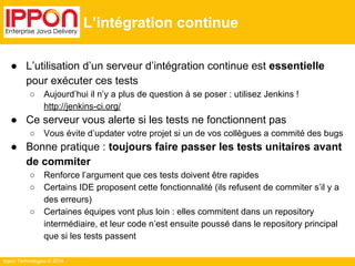 Ippon Technologies © 2014 
L’intégration continue 
● L’utilisation d’un serveur d’intégration continue est essentielle 
pour exécuter ces tests 
○ Aujourd’hui il n’y a plus de question à se poser : utilisez Jenkins ! 
http://jenkins-ci.org/ 
● Ce serveur vous alerte si les tests ne fonctionnent pas 
○ Vous évite d’updater votre projet si un de vos collègues a commité des bugs 
● Bonne pratique : toujours faire passer les tests unitaires avant 
de commiter 
○ Renforce l’argument que ces tests doivent être rapides 
○ Certains IDE proposent cette fonctionnalité (ils refusent de commiter s’il y a 
des erreurs) 
○ Certaines équipes vont plus loin : elles commitent dans un repository 
intermédiaire, et leur code n’est ensuite poussé dans le repository principal 
que si les tests passent 
 