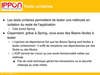 Ippon Technologies © 2014 
Tests unitaires 
● Les tests unitaires permettent de tester une méthode en 
isolation du reste de l’application 
○ Cela exclut Spring 
● Cependant, grâce à Spring, vous avez des Beans faciles à 
tester 
○ L’injection de dépendance fait que les Beans Spring sont faciles à 
tester unitairement : il suffit de remplacer ces dépendances par des 
Stubs ou des Mocks 
○ L’AOP permet de n’avoir qu’une seule fonctionnalité métier par 
méthode 
■ Pas de code technique gérant les transactions ou la sécurité 
mélangé au code métier 
 