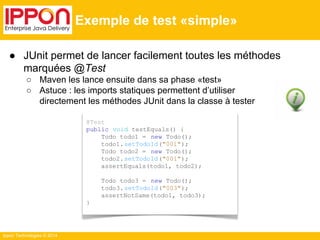 ● JUnit permet de lancer facilement toutes les méthodes 
marquées @Test 
○ Maven les lance ensuite dans sa phase «test» 
○ Astuce : les imports statiques permettent d’utiliser 
directement les méthodes JUnit dans la classe à tester 
Ippon Technologies © 2014 
Exemple de test «simple» 
@Test 
public void testEquals() { 
Todo todo1 = new Todo(); 
todo1. setTodoId("001"); 
Todo todo2 = new Todo(); 
todo2. setTodoId("001"); 
assertEquals(todo1, todo2); 
Todo todo3 = new Todo(); 
todo3. setTodoId("003"); 
assertNotSame(todo1, todo3); 
} 
 