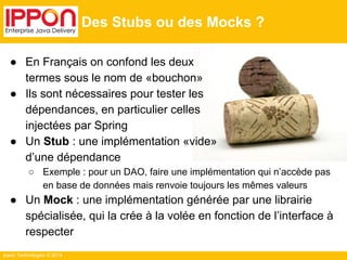 Ippon Technologies © 2014 
Des Stubs ou des Mocks ? 
● En Français on confond les deux 
termes sous le nom de «bouchon» 
● Ils sont nécessaires pour tester les 
dépendances, en particulier celles 
injectées par Spring 
● Un Stub : une implémentation «vide» 
d’une dépendance 
○ Exemple : pour un DAO, faire une implémentation qui n’accède pas 
en base de données mais renvoie toujours les mêmes valeurs 
● Un Mock : une implémentation générée par une librairie 
spécialisée, qui la crée à la volée en fonction de l’interface à 
respecter 
 