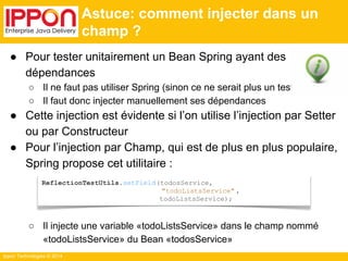 ● Pour tester unitairement un Bean Spring ayant des 
dépendances 
○ Il ne faut pas utiliser Spring (sinon ce ne serait plus un test unitaire) 
○ Il faut donc injecter manuellement ses dépendances 
● Cette injection est évidente si l’on utilise l’injection par Setter 
ou par Constructeur 
● Pour l’injection par Champ, qui est de plus en plus populaire, 
Spring propose cet utilitaire : 
○ Il injecte une variable «todoListsService» dans le champ nommé 
«todoListsService» du Bean «todosService» 
Ippon Technologies © 2014 
Astuce: comment injecter dans un 
champ ? 
ReflectionTestUtils.setField(todosService, 
"todoListsService" , 
todoListsService); 
 