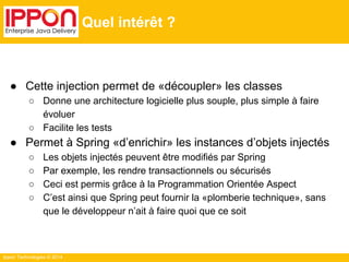 Ippon Technologies © 2014 
Quel intérêt ? 
● Cette injection permet de «découpler» les classes 
○ Donne une architecture logicielle plus souple, plus simple à faire 
évoluer 
○ Facilite les tests 
● Permet à Spring «d’enrichir» les instances d’objets injectés 
○ Les objets injectés peuvent être modifiés par Spring 
○ Par exemple, les rendre transactionnels ou sécurisés 
○ Ceci est permis grâce à la Programmation Orientée Aspect 
○ C’est ainsi que Spring peut fournir la «plomberie technique», sans 
que le développeur n’ait à faire quoi que ce soit 
 