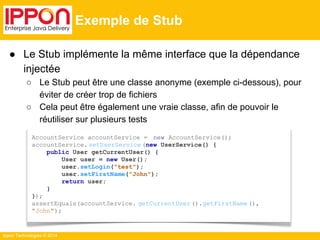 ● Le Stub implémente la même interface que la dépendance 
injectée 
○ Le Stub peut être une classe anonyme (exemple ci-dessous), pour 
éviter de créer trop de fichiers 
○ Cela peut être également une vraie classe, afin de pouvoir le 
réutiliser sur plusieurs tests 
Ippon Technologies © 2014 
Exemple de Stub 
AccountService accountService = new AccountService(); 
accountService. setUserService (new UserService() { 
public User getCurrentUser() { 
User user = new User(); 
user.setLogin("test"); 
user.setFirstName("John"); 
return user; 
} 
}); 
assertEquals(accountService. getCurrentUser ().getFirstName (), 
"John"); 
 