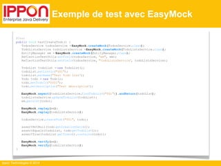 Ippon Technologies © 2014 
Exemple de test avec EasyMock 
@Test 
public void testCreateTodo() { 
TodosService todosService = EasyMock.createMock(TodosService.class); 
TodoListsService todoListsService = EasyMock.createMock(TodoListsService.class); 
EntityManager em = EasyMock.createMock(EntityManager.class); 
ReflectionTestUtils.setField(todosService, "em", em); 
ReflectionTestUtils.setField(todosService, "todoListsService", todoListsService); 
TodoList todoList = new TodoList(); 
todoList.setListId("001"); 
todoList.setName("Test Todo List"); 
Todo todo = new Todo(); 
todo.setTodoId("0001"); 
todo.setDescription("Test description"); 
EasyMock.expect(todoListsService.findTodoList("001")).andReturn(todoList); 
todoListsService.updateTodoList(todoList); 
em.persist(todo); 
EasyMock.replay(em); 
EasyMock.replay(todoListsService); 
todosService.createTodo("001", todo); 
assertNotNull(todo.getCreationDate()); 
assertEquals(todoList, todo.getTodoList()); 
assertTrue(todoList.getTodos().contains(todo)); 
EasyMock.verify(em); 
EasyMock.verify(todoListsService); 
} 
 