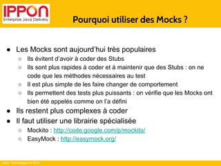 Ippon Technologies © 2014 
Pourquoi utiliser des Mocks ? 
● Les Mocks sont aujourd’hui très populaires 
○ Ils évitent d’avoir à coder des Stubs 
○ Ils sont plus rapides à coder et à maintenir que des Stubs : on ne 
code que les méthodes nécessaires au test 
○ Il est plus simple de les faire changer de comportement 
○ Ils permettent des tests plus puissants : on vérifie que les Mocks ont 
bien été appelés comme on l’a défini 
● Ils restent plus complexes à coder 
● Il faut utiliser une librairie spécialisée 
○ Mockito : http://code.google.com/p/mockito/ 
○ EasyMock : http://easymock.org/ 
 