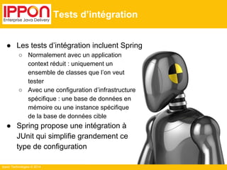 Ippon Technologies © 2014 
Tests d’intégration 
● Les tests d’intégration incluent Spring 
○ Normalement avec un application 
context réduit : uniquement un 
ensemble de classes que l’on veut 
tester 
○ Avec une configuration d’infrastructure 
spécifique : une base de données en 
mémoire ou une instance spécifique 
de la base de données cible 
● Spring propose une intégration à 
JUnit qui simplifie grandement ce 
type de configuration 
 