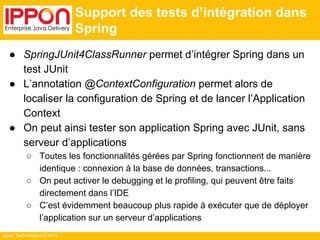 Ippon Technologies © 2014 
Support des tests d’intégration dans 
Spring 
● SpringJUnit4ClassRunner permet d’intégrer Spring dans un 
test JUnit 
● L’annotation @ContextConfiguration permet alors de 
localiser la configuration de Spring et de lancer l’Application 
Context 
● On peut ainsi tester son application Spring avec JUnit, sans 
serveur d’applications 
○ Toutes les fonctionnalités gérées par Spring fonctionnent de manière 
identique : connexion à la base de données, transactions... 
○ On peut activer le debugging et le profiling, qui peuvent être faits 
directement dans l’IDE 
○ C’est évidemment beaucoup plus rapide à exécuter que de déployer 
l’application sur un serveur d’applications 
 