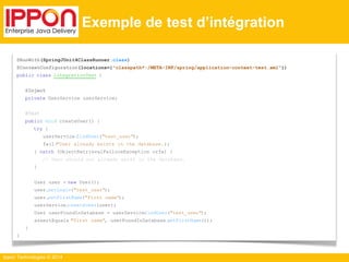 Ippon Technologies © 2014 
Exemple de test d’intégration 
@RunWith(SpringJUnit4ClassRunner.class) 
@ContextConfiguration(locations={"classpath*:/META-INF/spring/application-context-test.xml"}) 
public class IntegrationTest { 
@Inject 
private UserService userService; 
@Test 
public void createUser() { 
try { 
userService.findUser("test_user"); 
fail("User already exists in the database."); 
} catch (ObjectRetrievalFailureException orfe) { 
// User should not already exist in the database. 
} 
User user = new User(); 
user.setLogin("test_user"); 
user.setFirstName("First name"); 
userService.createUser(user); 
User userFoundInDatabase = userService.findUser("test_user"); 
assertEquals("First name", userFoundInDatabase.getFirstName()); 
} 
} 
 