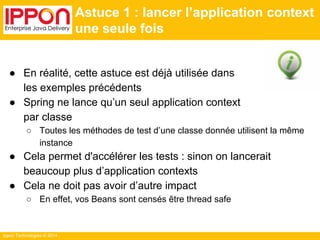 Ippon Technologies © 2014 
Astuce 1 : lancer l’application context 
une seule fois 
● En réalité, cette astuce est déjà utilisée dans 
les exemples précédents 
● Spring ne lance qu’un seul application context 
par classe 
○ Toutes les méthodes de test d’une classe donnée utilisent la même 
instance 
● Cela permet d'accélérer les tests : sinon on lancerait 
beaucoup plus d’application contexts 
● Cela ne doit pas avoir d’autre impact 
○ En effet, vos Beans sont censés être thread safe 
 