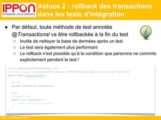 ● Par défaut, toute méthode de test annotée 
Ippon Technologies © 2014 
Astuce 2 : rollback des transactions 
dans les tests d’intégration 
@RunWith(SpringJUnit4ClassRunner.class) 
@ContextConfiguration(locations={"classpath*:/META-INF/spring/application-context-test.xml}") 
public class IntegrationTest { 
@Inject 
private UserService userService; 
@Test 
@Transactional 
public void createUser() { 
// Même code que précédemment 
} 
} 
@Transactional va être rollbackée à la fin du test 
○ Inutile de nettoyer la base de données après un test 
○ Le test sera également plus performant 
○ Le rollback n’est possible qu’à la condition que personne ne commite 
explicitement pendant le test ! 
 
