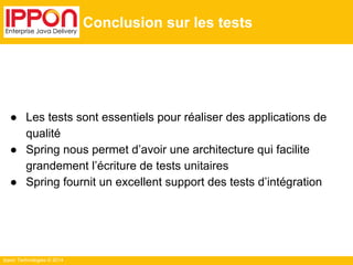 Ippon Technologies © 2014 
Conclusion sur les tests 
● Les tests sont essentiels pour réaliser des applications de 
qualité 
● Spring nous permet d’avoir une architecture qui facilite 
grandement l’écriture de tests unitaires 
● Spring fournit un excellent support des tests d’intégration 
 