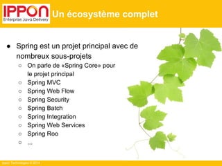 Ippon Technologies © 2014 
Un écosystème complet 
● Spring est un projet principal avec de 
nombreux sous-projets 
○ On parle de «Spring Core» pour 
le projet principal 
○ Spring MVC 
○ Spring Web Flow 
○ Spring Security 
○ Spring Batch 
○ Spring Integration 
○ Spring Web Services 
○ Spring Roo 
○ ... 
 