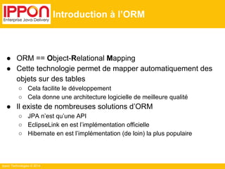 Ippon Technologies © 2014 
Introduction à l’ORM 
● ORM == Object-Relational Mapping 
● Cette technologie permet de mapper automatiquement des 
objets sur des tables 
○ Cela facilite le développement 
○ Cela donne une architecture logicielle de meilleure qualité 
● Il existe de nombreuses solutions d’ORM 
○ JPA n’est qu’une API 
○ EclipseLink en est l’implémentation officielle 
○ Hibernate en est l’implémentation (de loin) la plus populaire 
 