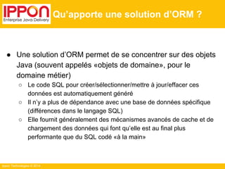 Ippon Technologies © 2014 
Qu’apporte une solution d’ORM ? 
● Une solution d’ORM permet de se concentrer sur des objets 
Java (souvent appelés «objets de domaine», pour le 
domaine métier) 
○ Le code SQL pour créer/sélectionner/mettre à jour/effacer ces 
données est automatiquement généré 
○ Il n’y a plus de dépendance avec une base de données spécifique 
(différences dans le langage SQL) 
○ Elle fournit généralement des mécanismes avancés de cache et de 
chargement des données qui font qu’elle est au final plus 
performante que du SQL codé «à la main» 
 