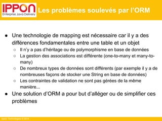 Ippon Technologies © 2014 
Les problèmes soulevés par l’ORM 
● Une technologie de mapping est nécessaire car il y a des 
différences fondamentales entre une table et un objet 
○ Il n’y a pas d’héritage ou de polymorphisme en base de données 
○ La gestion des associations est différente (one-to-many et many-to-many) 
○ De nombreux types de données sont différents (par exemple il y a de 
nombreuses façons de stocker une String en base de données) 
○ Les contraintes de validation ne sont pas gérées de la même 
manière... 
● Une solution d’ORM a pour but d’alléger ou de simplifier ces 
problèmes 
 
