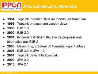 Ippon Technologies © 2014 
JPA, EclipseLink, Hibernate 
● 1994 : TopLink, premier ORM au monde, en SmallTalk 
● 1996 : TopLink propose une version Java 
● 1998 : EJB 1.0 
● 2000 : EJB 2.0 
● 2001 : lancement d’Hibernate, afin de proposer une 
alternative aux EJB 2 
● 2003 : Gavin King, créateur d’Hibernate, rejoint JBoss 
● 2006 : EJB 3.0 et JPA 1.0 
● 2007 : TopLink devient EclipseLink 
● 2009 : JPA 2.0 
● 2013 : JPA 2.1 
 