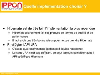 Ippon Technologies © 2014 
Quelle implémentation choisir ? 
● Hibernate est de très loin l’implémentation la plus répandue 
○ Hibernate a largement fait ses preuves en termes de qualité et de 
performance 
○ Il faut avoir une très bonne raison pour ne pas prendre Hibernate 
● Privilégier l’API JPA 
○ C’est ce que recommande également l’équipe Hibernate ! 
○ Lorsque JPA n’est pas suffisant, on peut toujours compléter avec l’ 
API spécifique Hibernate 
 