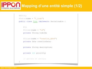 Ippon Technologies © 2014 
Mapping d’une entité simple (1/2) 
@Entity 
@Table(name = "t_todo") 
public class Todo implements Serializable { 
@Id 
@Column(name = "id") 
private String todoId; 
@Column(name = "creation_date" ) 
private Date creationDate; 
private String description; 
private int priority; 
// getters et setters 
} 
 
