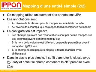 Ippon Technologies © 2014 
Mapping d’une entité simple (2/2) 
● Ce mapping utilise uniquement des annotations JPA 
● Les annotations sont : 
○ Au niveau de la classe, pour la mapper sur une table donnée 
○ Au niveau des champs, qui correspondent aux colonnes de la table 
● La configuration est implicite 
○ Les champs qui n’ont pas d’annotations sont par défaut mappés sur 
des colonnes ayant le même nom qu’eux 
○ Si le nom de la colonne est différent, on peut le paramétrer avec l’ 
annotation @Column 
○ Si le champ ne doit pas être mappé, il faut le marquer avec 
@Transient 
● Dans le cas le plus simple, il suffit d’annoter la classe avec 
@Entity et définir le champ contenant la clef primaire avec 
@Id 
 