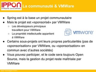 ● Spring est à la base un projet communautaire 
● Mais le projet est «sponsorisé» par VMWare 
○ Les développeurs principaux 
travaillent pour VMWare 
○ La propriété intellectuelle appartient 
à VMWare 
● Certains sous-projets ont leurs propres particularités (pas de 
«sponsorisation» par VMWare, ou «sponsorisation» en 
commun avec d’autres sociétés) 
● Vous pouvez participer, et le code sera toujours Open 
Source, mais la gestion du projet reste maîtrisée par 
VMWare 
Ippon Technologies © 2014 
La communauté & VMWare 
 