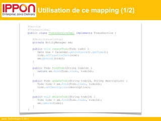 Ippon Technologies © 2014 
Utilisation de ce mapping (1/2) 
@Service 
@Transactional 
public class TodosServiceImpl implements TodosService { 
@PersistenceContext 
private EntityManager em; 
public void createTodo(Todo todo) { 
Date now = Calendar.getInstance().getTime(); 
todo.setCreationDate(now); 
em.persist(todo); 
} 
public Todo findTodo(String todoId) { 
return em.find(Todo.class, todoId); 
} 
public Todo updateTodo(String todoId, String description) { 
Todo todo = em.find(Todo.class, todoId); 
todo.setDescription(description); 
} 
public void deleteTodo(String todoId) { 
Todo todo = em.find(Todo.class, todoId); 
em.remove(todo); 
} 
} 
 