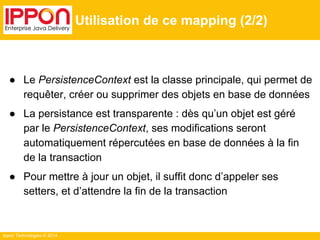 Ippon Technologies © 2014 
Utilisation de ce mapping (2/2) 
● Le PersistenceContext est la classe principale, qui permet de 
requêter, créer ou supprimer des objets en base de données 
● La persistance est transparente : dès qu’un objet est géré 
par le PersistenceContext, ses modifications seront 
automatiquement répercutées en base de données à la fin 
de la transaction 
● Pour mettre à jour un objet, il suffit donc d’appeler ses 
setters, et d’attendre la fin de la transaction 
 