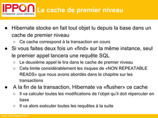 Ippon Technologies © 2014 
Le cache de premier niveau 
● Hibernate stocke en fait tout objet lu depuis la base dans un 
cache de premier niveau 
○ Ce cache correspond à la transaction en cours 
● Si vous faites deux fois un «find» sur la même instance, seul 
le premier appel lancera une requête SQL 
○ Le deuxième appel le lira dans le cache de premier niveau 
○ Cela limite considérablement les risques de «NON REPEATABLE 
READS» que nous avons abordés dans le chapitre sur les 
transactions 
● A la fin de la transaction, Hibernate va «flusher» ce cache 
○ Il va calculer toutes les modifications de l’objet qu’il doit répercuter en 
base 
○ Il va alors exécuter toutes les requêtes à la suite 
 