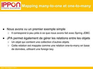 Ippon Technologies © 2014 
Mapping many-to-one et one-to-many 
● Nous avons vu un premier exemple simple 
○ Il correspond à peu près à ce que nous avons fait avec Spring JDBC 
● JPA permet également de gérer les relations entre les objets 
○ Un objet qui contient une collection d’autres objets 
○ Cette relation est mappée comme une relation one-to-many en base 
de données, utilisant une foreign key 
 