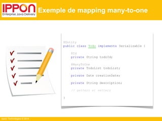 Ippon Technologies © 2014 
Exemple de mapping many-to-one 
@Entity 
public class Todo implements Serializable { 
@Id 
private String todoId; 
@ManyToOne 
private TodoList todoList; 
private Date creationDate; 
private String description; 
// getters et setters 
} 
 