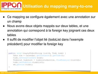 ● Ce mapping se configure également avec une annotation sur 
un champ 
● Nous avons deux objets mappés sur deux tables, et une 
annotation qui correspond à la foreign key joignant ces deux 
tables 
● Il suffit de modifier l’objet lié (todoList dans l’exemple 
précédent) pour modifier la foreign key 
Ippon Technologies © 2014 
Utilisation du mapping many-to-one 
public void createTodo(String listId, Todo todo) { 
Date now = Calendar. getInstance ().getTime(); 
todo.setCreationDate (now); 
TodoList todoList = todoListsService. findTodoList (listId); 
todo.setTodoList (todoList); 
em.persist(todo); 
} 
 