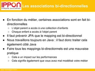 Ippon Technologies © 2014 
Les associations bi-directionnelles 
● En fonction du métier, certaines associations sont en fait bi-directionnelles 
○ L’objet parent a accès à une collection d’enfants 
○ Chaque enfant a accès à l’objet parent 
● Il faut prévenir JPA que le mapping est bi-directionnel 
● Nous travaillons toujours en Java : il faut donc traiter cela 
également côté Java 
● Faire tous les mappings bi-directionnels est une mauvaise 
pratique 
○ Cela a un impact sur les performances 
○ Cela signifie également que vous avez mal modélisé votre métier 
 