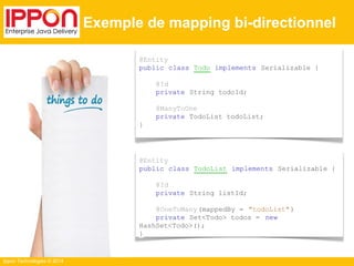 Ippon Technologies © 2014 
Exemple de mapping bi-directionnel 
@Entity 
public class Todo implements Serializable { 
@Id 
private String todoId; 
@ManyToOne 
private TodoList todoList; 
} 
@Entity 
public class TodoList implements Serializable { 
@Id 
private String listId; 
@OneToMany (mappedBy = "todoList" ) 
private Set<Todo> todos = new 
HashSet<Todo>(); 
} 
 