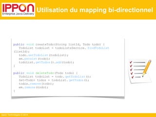 Ippon Technologies © 2014 
Utilisation du mapping bi-directionnel 
public void createTodo(String listId, Todo todo) { 
TodoList todoList = todoListsService. findTodoList 
(listId); 
todo.setTodoList (todoList); 
em.persist(todo); 
todoList. getTodos().add(todo); 
} 
public void deleteTodo (Todo todo) { 
TodoList todoList = todo. getTodoList (); 
Set<Todo> todos = todoList. getTodos(); 
todos.remove(todo); 
em.remove(todo); 
} 
 