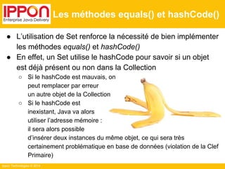 Ippon Technologies © 2014 
Les méthodes equals() et hashCode() 
● L’utilisation de Set renforce la nécessité de bien implémenter 
les méthodes equals() et hashCode() 
● En effet, un Set utilise le hashCode pour savoir si un objet 
est déjà présent ou non dans la Collection 
○ Si le hashCode est mauvais, on 
peut remplacer par erreur 
un autre objet de la Collection 
○ Si le hashCode est 
inexistant, Java va alors 
utiliser l’adresse mémoire : 
il sera alors possible 
d’insérer deux instances du même objet, ce qui sera très 
certainement problématique en base de données (violation de la Clef 
Primaire) 
 