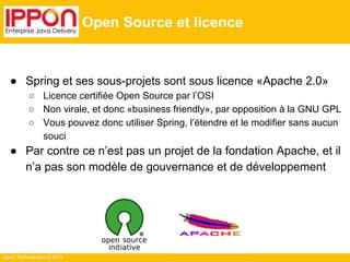 Ippon Technologies © 2014 
Open Source et licence 
● Spring et ses sous-projets sont sous licence «Apache 2.0» 
○ Licence certifiée Open Source par l’OSI 
○ Non virale, et donc «business friendly», par opposition à la GNU GPL 
○ Vous pouvez donc utiliser Spring, l’étendre et le modifier sans aucun 
souci 
● Par contre ce n’est pas un projet de la fondation Apache, et il 
n’a pas son modèle de gouvernance et de développement 
 