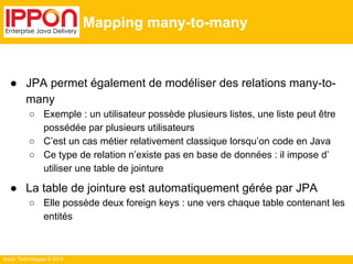Ippon Technologies © 2014 
Mapping many-to-many 
● JPA permet également de modéliser des relations many-to-many 
○ Exemple : un utilisateur possède plusieurs listes, une liste peut être 
possédée par plusieurs utilisateurs 
○ C’est un cas métier relativement classique lorsqu’on code en Java 
○ Ce type de relation n’existe pas en base de données : il impose d’ 
utiliser une table de jointure 
● La table de jointure est automatiquement gérée par JPA 
○ Elle possède deux foreign keys : une vers chaque table contenant les 
entités 
 