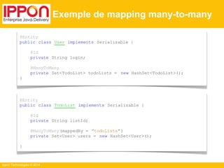 Ippon Technologies © 2014 
Exemple de mapping many-to-many 
@Entity 
public class User implements Serializable { 
@Id 
private String login; 
@ManyToMany 
private Set<TodoList> todoLists = new HashSet<TodoList>(); 
} 
@Entity 
public class TodoList implements Serializable { 
@Id 
private String listId; 
@ManyToMany (mappedBy = "todoLists" ) 
private Set<User> users = new HashSet<User>(); 
} 
 