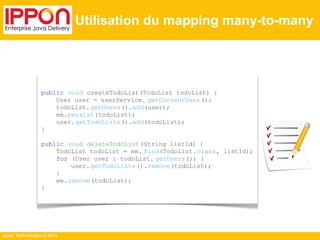 Ippon Technologies © 2014 
Utilisation du mapping many-to-many 
public void createTodoList(TodoList todoList) { 
User user = userService. getCurrentUser (); 
todoList. getUsers().add(user); 
em.persist(todoList); 
user.getTodoLists ().add(todoList); 
} 
public void deleteTodoList (String listId) { 
TodoList todoList = em. find(TodoList. class, listId); 
for (User user : todoList. getUsers()) { 
user. getTodoLists ().remove(todoList); 
} 
em.remove(todoList); 
} 
 
