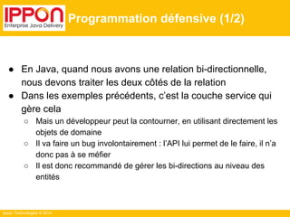 Ippon Technologies © 2014 
Programmation défensive (1/2) 
● En Java, quand nous avons une relation bi-directionnelle, 
nous devons traiter les deux côtés de la relation 
● Dans les exemples précédents, c’est la couche service qui 
gère cela 
○ Mais un développeur peut la contourner, en utilisant directement les 
objets de domaine 
○ Il va faire un bug involontairement : l’API lui permet de le faire, il n’a 
donc pas à se méfier 
○ Il est donc recommandé de gérer les bi-directions au niveau des 
entités 
 