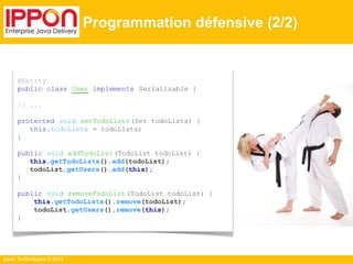Ippon Technologies © 2014 
Programmation défensive (2/2) 
@Entity 
public class User implements Serializable { 
// ... 
protected void setTodoLists (Set todoLists) { 
this.todoLists = todoLists; 
} 
public void addTodoList (TodoList todoList) { 
this.getTodoLists().add(todoList); 
todoList.getUsers().add(this); 
} 
public void removeTodoList (TodoList todoList) { 
this.getTodoLists().remove(todoList); 
todoList.getUsers().remove(this); 
} 
 
