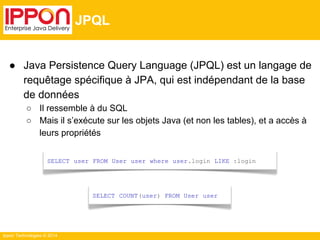 ● Java Persistence Query Language (JPQL) est un langage de 
requêtage spécifique à JPA, qui est indépendant de la base 
de données 
○ Il ressemble à du SQL 
○ Mais il s’exécute sur les objets Java (et non les tables), et a accès à 
leurs propriétés 
Ippon Technologies © 2014 
JPQL 
SELECT user FROM User user where user.login LIKE :login 
SELECT COUNT(user) FROM User user 
 